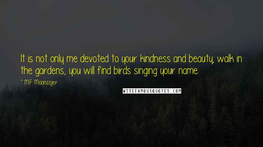 M.F. Moonzajer Quotes: It is not only me devoted to your kindness and beauty; walk in the gardens, you will find birds singing your name.