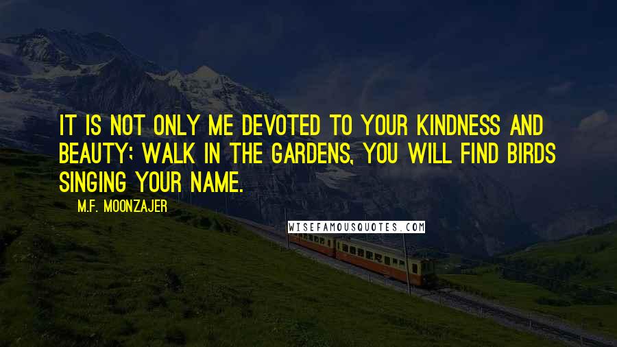 M.F. Moonzajer Quotes: It is not only me devoted to your kindness and beauty; walk in the gardens, you will find birds singing your name.