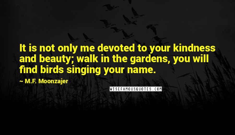 M.F. Moonzajer Quotes: It is not only me devoted to your kindness and beauty; walk in the gardens, you will find birds singing your name.