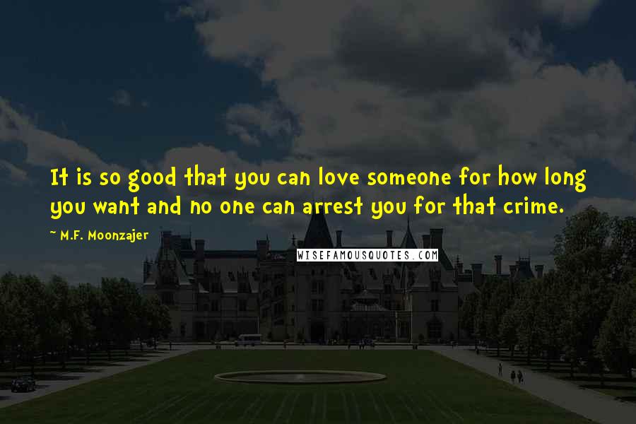 M.F. Moonzajer Quotes: It is so good that you can love someone for how long you want and no one can arrest you for that crime.