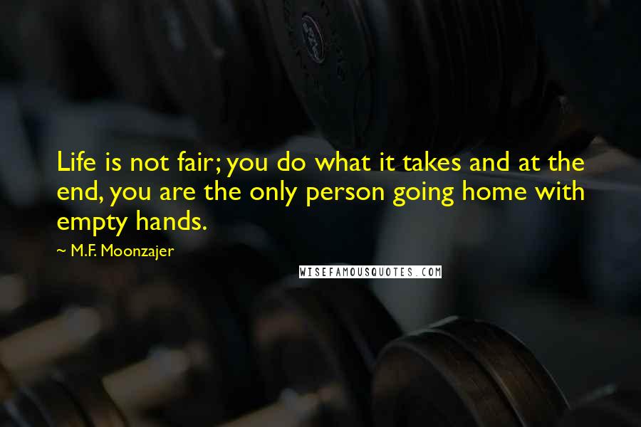 M.F. Moonzajer Quotes: Life is not fair; you do what it takes and at the end, you are the only person going home with empty hands.