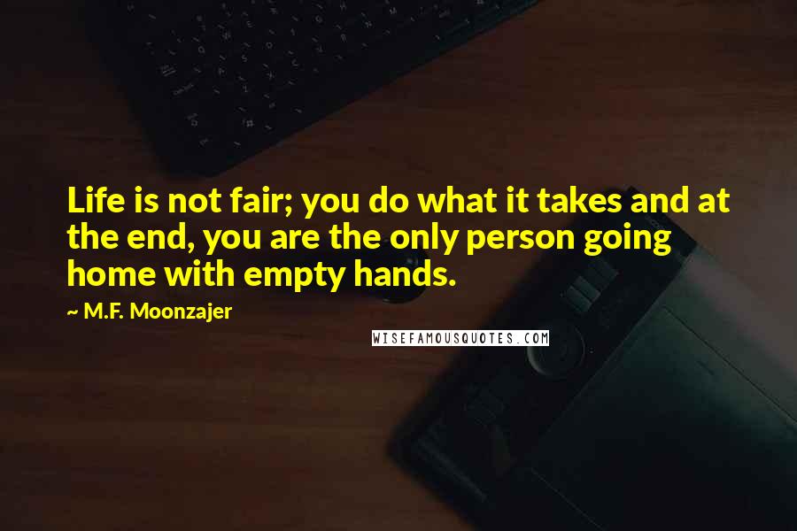 M.F. Moonzajer Quotes: Life is not fair; you do what it takes and at the end, you are the only person going home with empty hands.