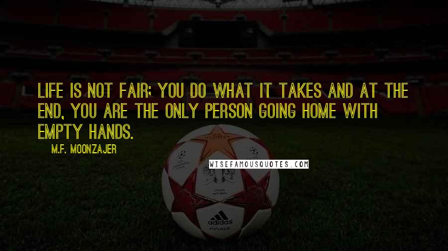 M.F. Moonzajer Quotes: Life is not fair; you do what it takes and at the end, you are the only person going home with empty hands.