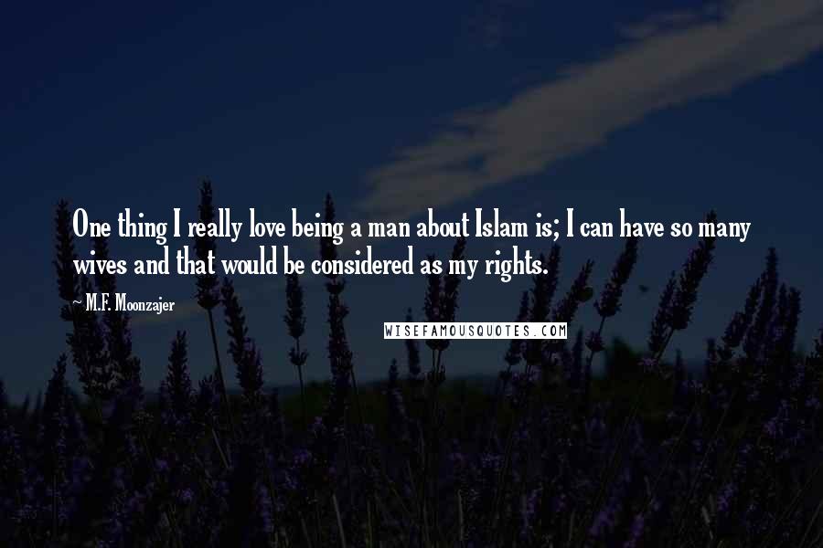 M.F. Moonzajer Quotes: One thing I really love being a man about Islam is; I can have so many wives and that would be considered as my rights.