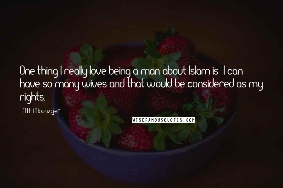 M.F. Moonzajer Quotes: One thing I really love being a man about Islam is; I can have so many wives and that would be considered as my rights.