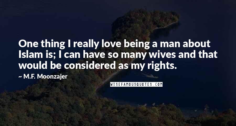 M.F. Moonzajer Quotes: One thing I really love being a man about Islam is; I can have so many wives and that would be considered as my rights.