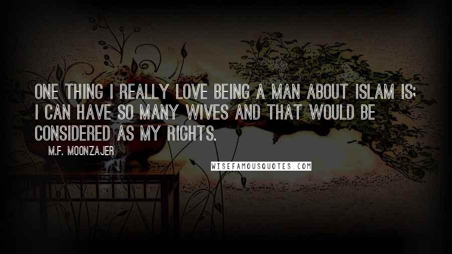 M.F. Moonzajer Quotes: One thing I really love being a man about Islam is; I can have so many wives and that would be considered as my rights.