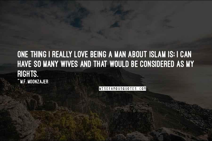 M.F. Moonzajer Quotes: One thing I really love being a man about Islam is; I can have so many wives and that would be considered as my rights.