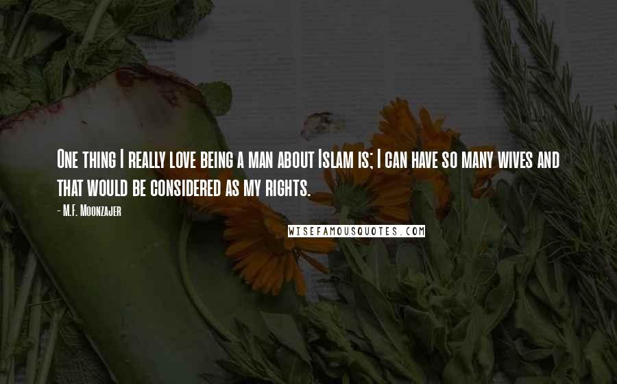 M.F. Moonzajer Quotes: One thing I really love being a man about Islam is; I can have so many wives and that would be considered as my rights.