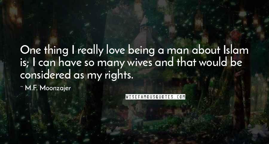 M.F. Moonzajer Quotes: One thing I really love being a man about Islam is; I can have so many wives and that would be considered as my rights.