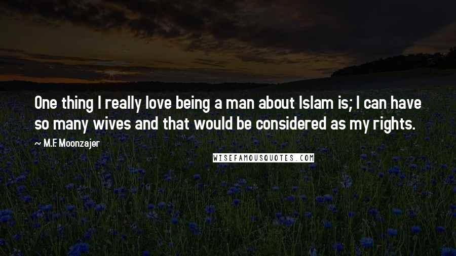 M.F. Moonzajer Quotes: One thing I really love being a man about Islam is; I can have so many wives and that would be considered as my rights.