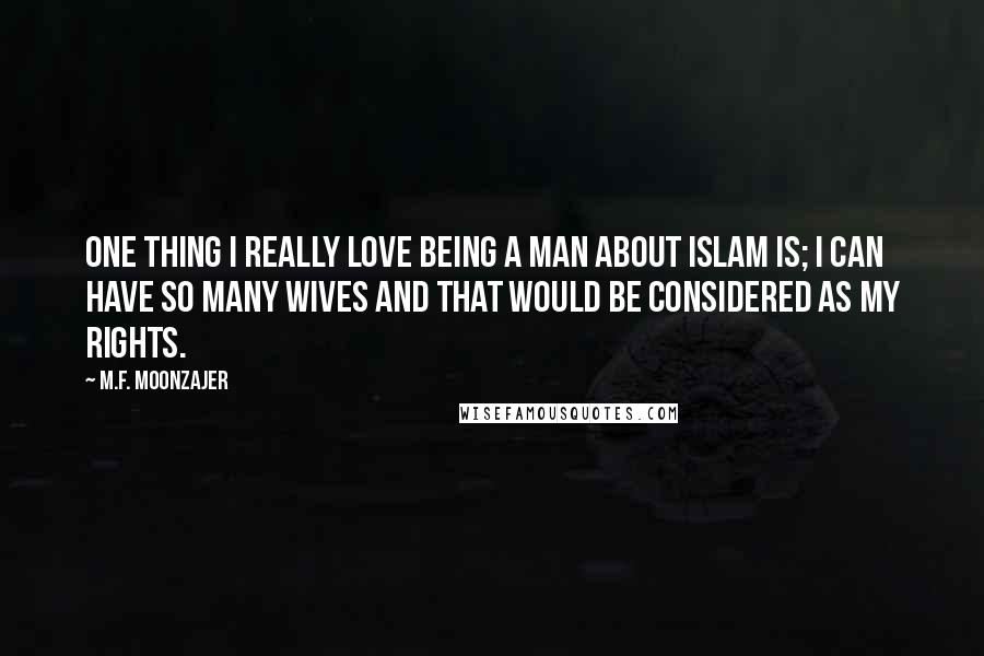 M.F. Moonzajer Quotes: One thing I really love being a man about Islam is; I can have so many wives and that would be considered as my rights.