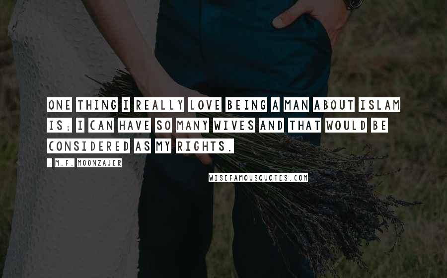 M.F. Moonzajer Quotes: One thing I really love being a man about Islam is; I can have so many wives and that would be considered as my rights.