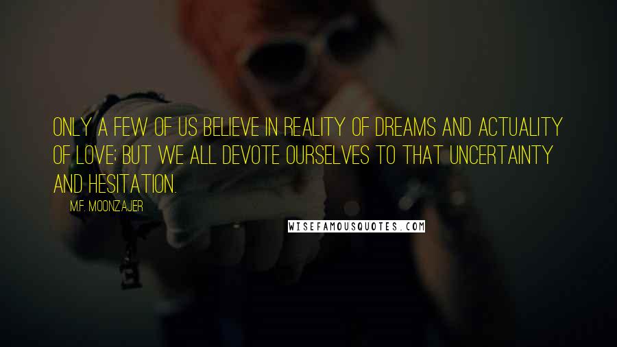 M.F. Moonzajer Quotes: Only a few of us believe in reality of dreams and actuality of love; but we all devote ourselves to that uncertainty and hesitation.