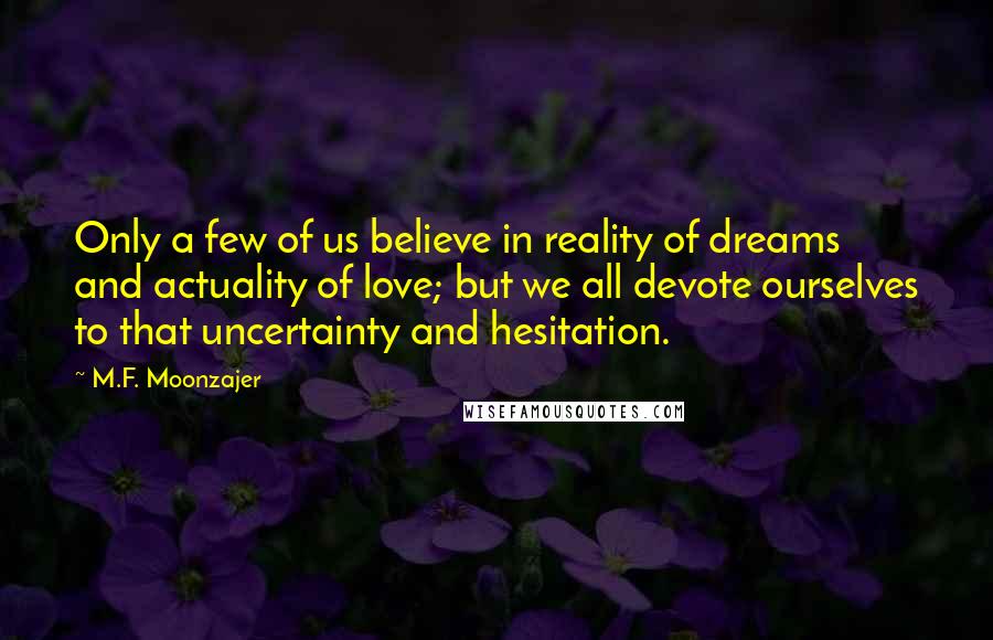 M.F. Moonzajer Quotes: Only a few of us believe in reality of dreams and actuality of love; but we all devote ourselves to that uncertainty and hesitation.