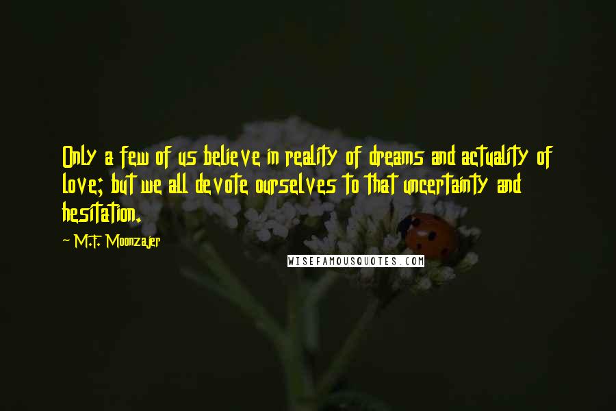 M.F. Moonzajer Quotes: Only a few of us believe in reality of dreams and actuality of love; but we all devote ourselves to that uncertainty and hesitation.