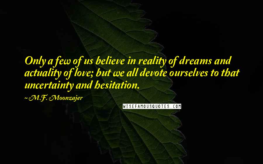 M.F. Moonzajer Quotes: Only a few of us believe in reality of dreams and actuality of love; but we all devote ourselves to that uncertainty and hesitation.