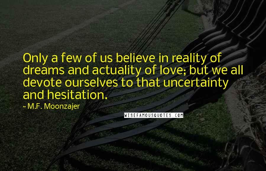 M.F. Moonzajer Quotes: Only a few of us believe in reality of dreams and actuality of love; but we all devote ourselves to that uncertainty and hesitation.