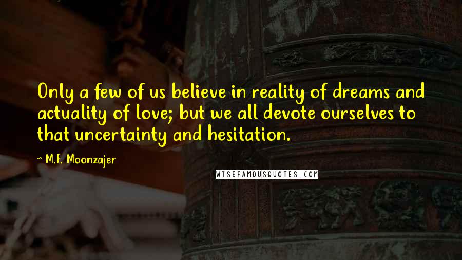 M.F. Moonzajer Quotes: Only a few of us believe in reality of dreams and actuality of love; but we all devote ourselves to that uncertainty and hesitation.