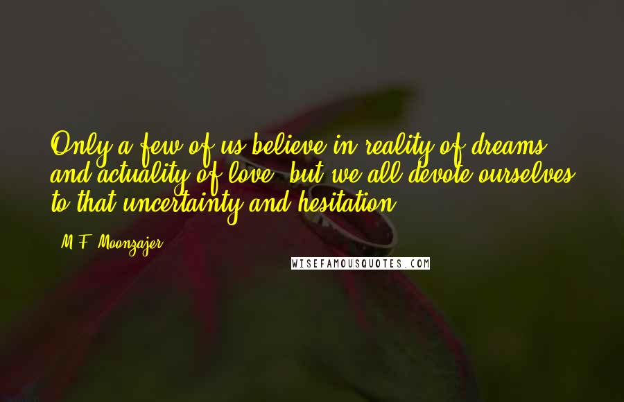 M.F. Moonzajer Quotes: Only a few of us believe in reality of dreams and actuality of love; but we all devote ourselves to that uncertainty and hesitation.