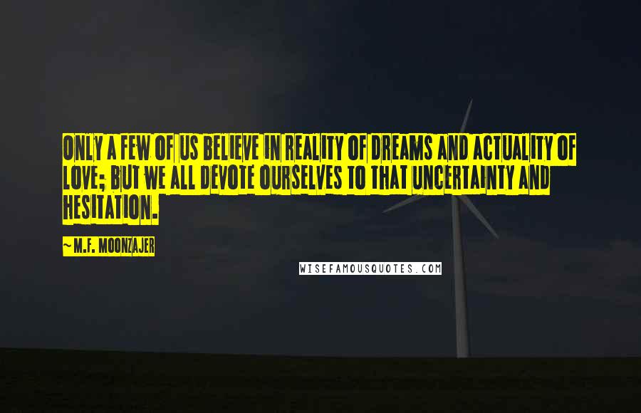 M.F. Moonzajer Quotes: Only a few of us believe in reality of dreams and actuality of love; but we all devote ourselves to that uncertainty and hesitation.