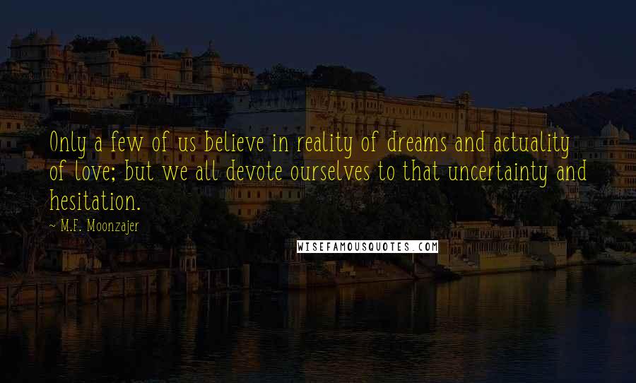 M.F. Moonzajer Quotes: Only a few of us believe in reality of dreams and actuality of love; but we all devote ourselves to that uncertainty and hesitation.