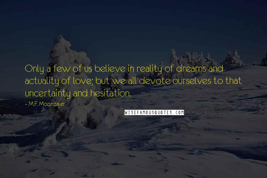 M.F. Moonzajer Quotes: Only a few of us believe in reality of dreams and actuality of love; but we all devote ourselves to that uncertainty and hesitation.