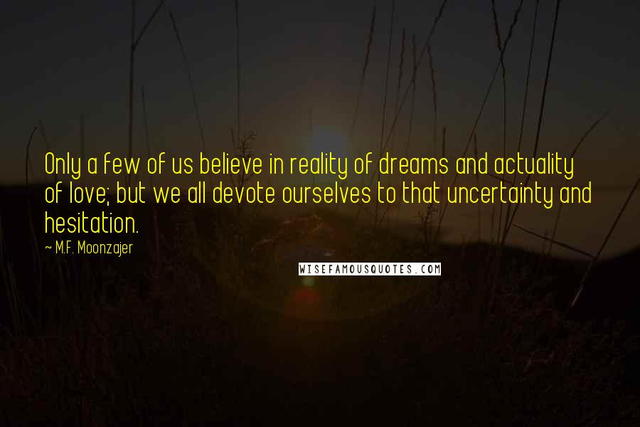 M.F. Moonzajer Quotes: Only a few of us believe in reality of dreams and actuality of love; but we all devote ourselves to that uncertainty and hesitation.