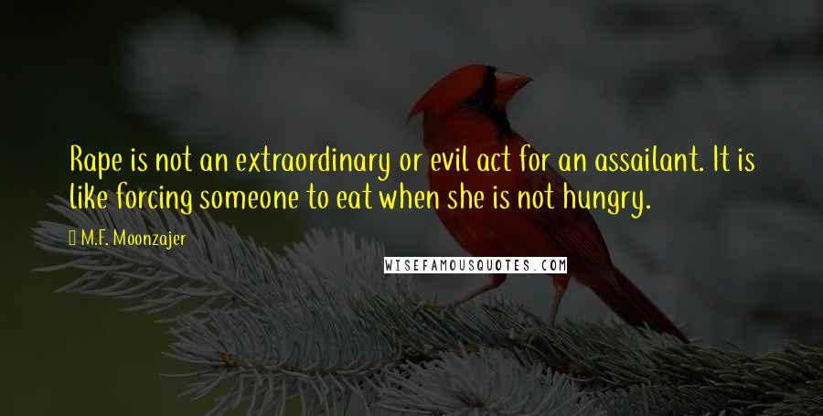 M.F. Moonzajer Quotes: Rape is not an extraordinary or evil act for an assailant. It is like forcing someone to eat when she is not hungry.