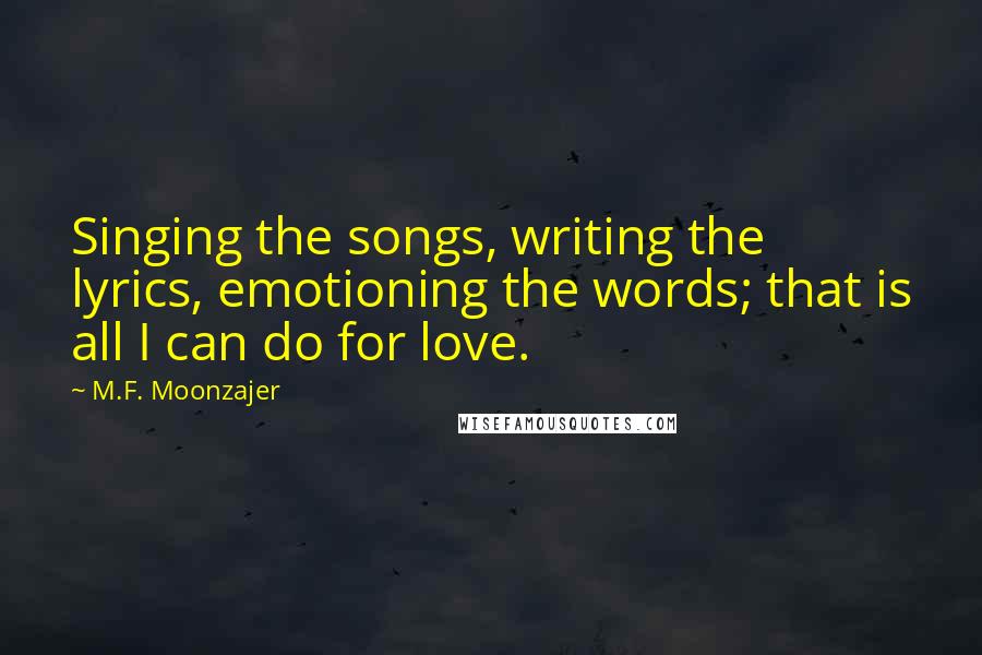 M.F. Moonzajer Quotes: Singing the songs, writing the lyrics, emotioning the words; that is all I can do for love.