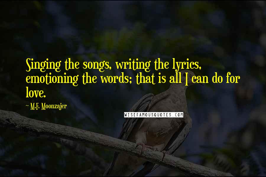M.F. Moonzajer Quotes: Singing the songs, writing the lyrics, emotioning the words; that is all I can do for love.