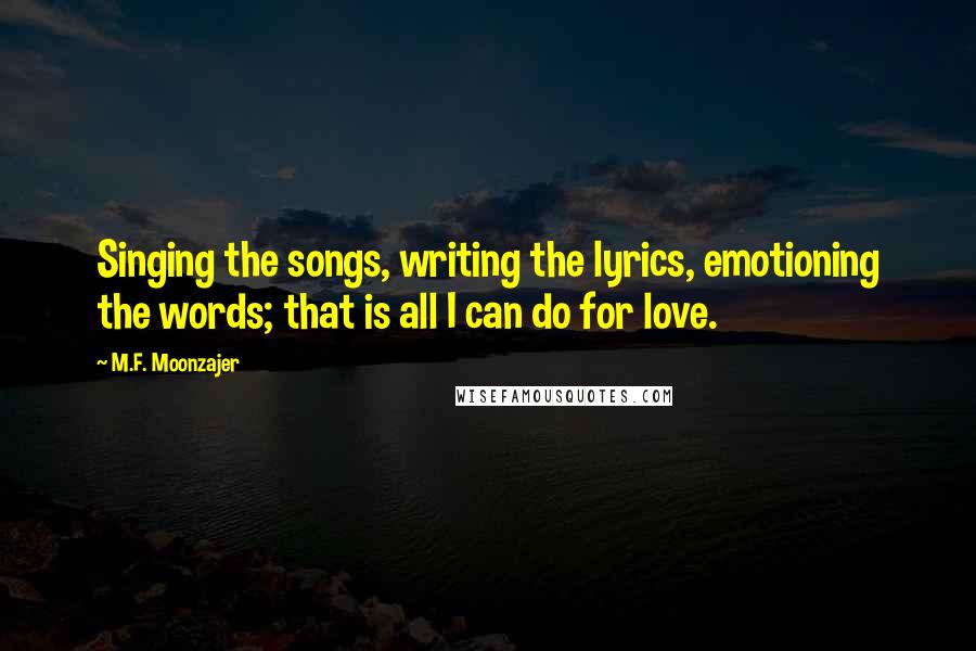 M.F. Moonzajer Quotes: Singing the songs, writing the lyrics, emotioning the words; that is all I can do for love.