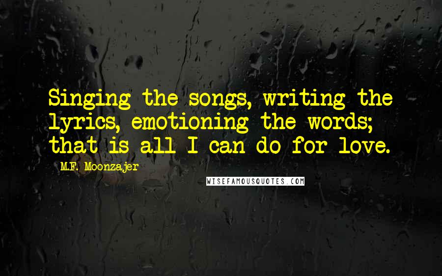 M.F. Moonzajer Quotes: Singing the songs, writing the lyrics, emotioning the words; that is all I can do for love.