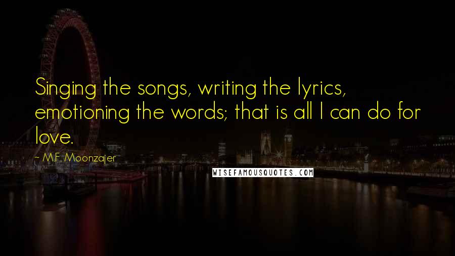 M.F. Moonzajer Quotes: Singing the songs, writing the lyrics, emotioning the words; that is all I can do for love.
