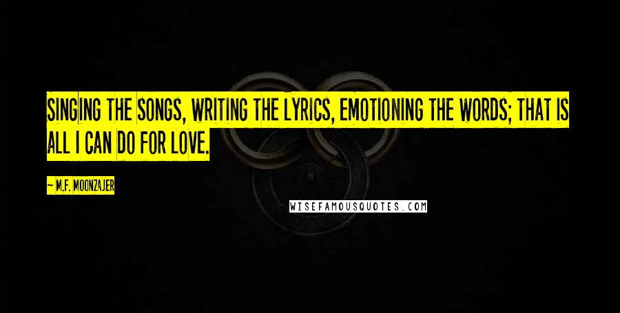 M.F. Moonzajer Quotes: Singing the songs, writing the lyrics, emotioning the words; that is all I can do for love.