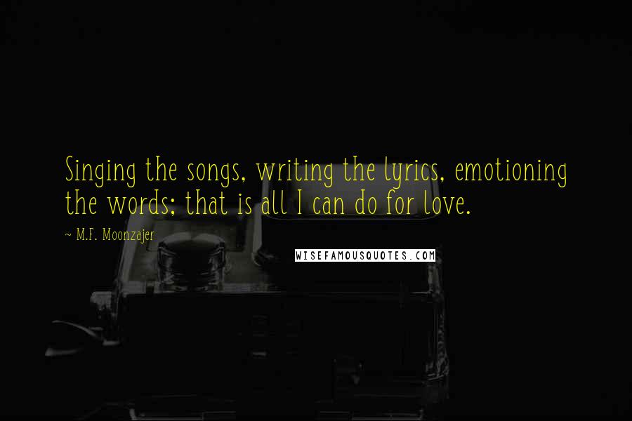 M.F. Moonzajer Quotes: Singing the songs, writing the lyrics, emotioning the words; that is all I can do for love.