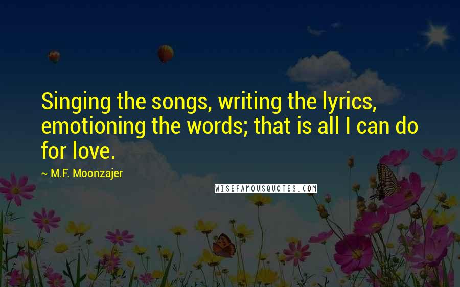 M.F. Moonzajer Quotes: Singing the songs, writing the lyrics, emotioning the words; that is all I can do for love.