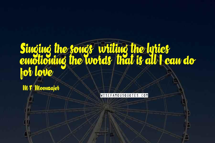 M.F. Moonzajer Quotes: Singing the songs, writing the lyrics, emotioning the words; that is all I can do for love.