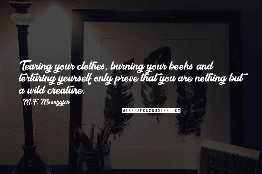 M.F. Moonzajer Quotes: Tearing your clothes, burning your books and torturing yourself only prove that you are nothing but a wild creature.