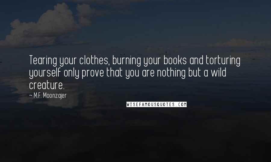 M.F. Moonzajer Quotes: Tearing your clothes, burning your books and torturing yourself only prove that you are nothing but a wild creature.