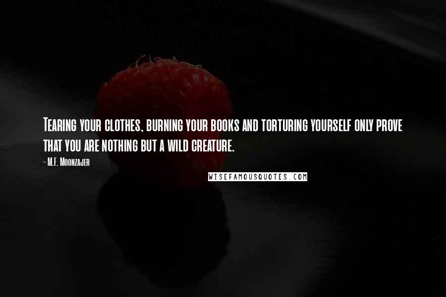 M.F. Moonzajer Quotes: Tearing your clothes, burning your books and torturing yourself only prove that you are nothing but a wild creature.