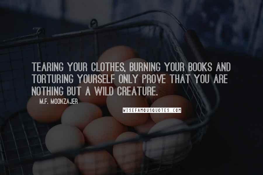 M.F. Moonzajer Quotes: Tearing your clothes, burning your books and torturing yourself only prove that you are nothing but a wild creature.