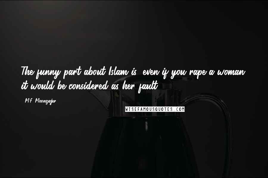 M.F. Moonzajer Quotes: The funny part about Islam is; even if you rape a woman, it would be considered as her fault.