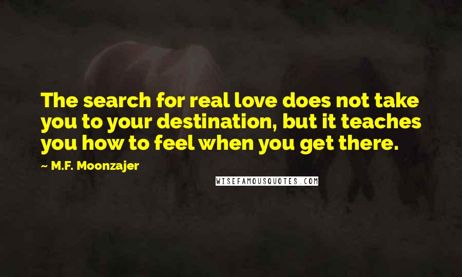 M.F. Moonzajer Quotes: The search for real love does not take you to your destination, but it teaches you how to feel when you get there.