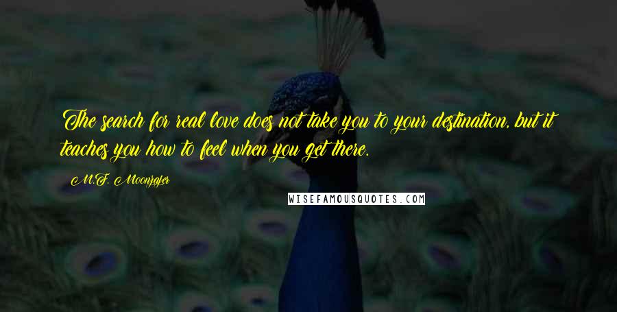 M.F. Moonzajer Quotes: The search for real love does not take you to your destination, but it teaches you how to feel when you get there.