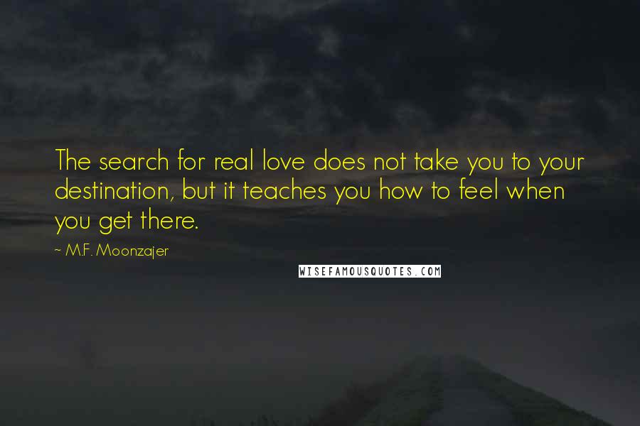 M.F. Moonzajer Quotes: The search for real love does not take you to your destination, but it teaches you how to feel when you get there.