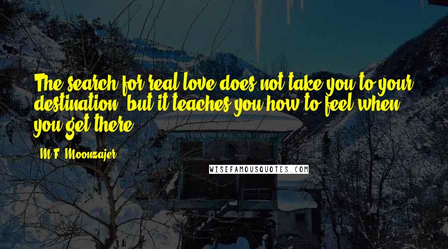 M.F. Moonzajer Quotes: The search for real love does not take you to your destination, but it teaches you how to feel when you get there.