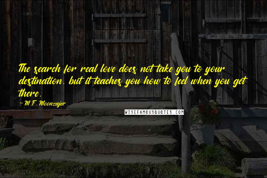 M.F. Moonzajer Quotes: The search for real love does not take you to your destination, but it teaches you how to feel when you get there.