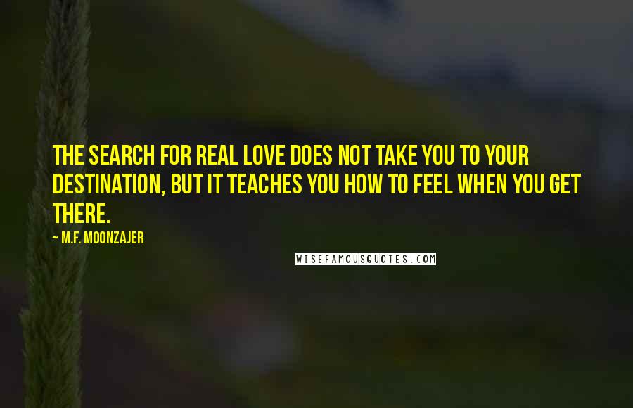 M.F. Moonzajer Quotes: The search for real love does not take you to your destination, but it teaches you how to feel when you get there.