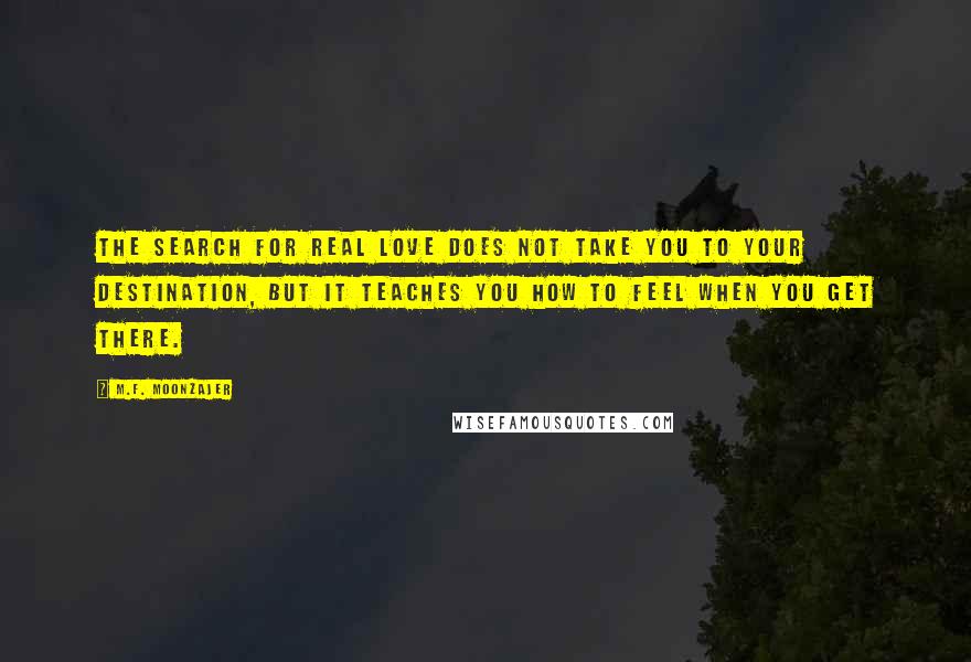 M.F. Moonzajer Quotes: The search for real love does not take you to your destination, but it teaches you how to feel when you get there.